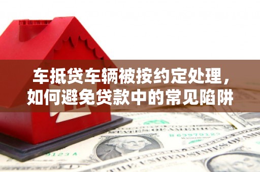 海拉尔车抵贷车辆被按约定处理，如何避免贷款中的常见陷阱？