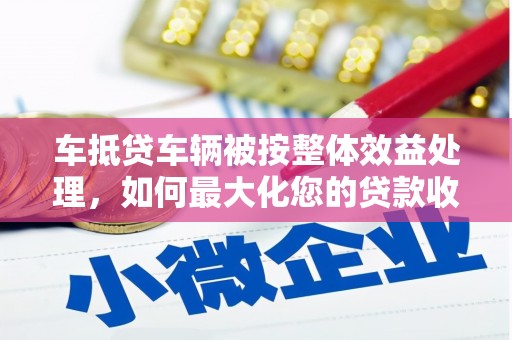 泸西车抵贷车辆被按整体效益处理，如何最大化您的贷款收益？