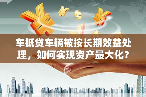 清水河车抵贷车辆被按长期效益处理，如何实现资产最大化？