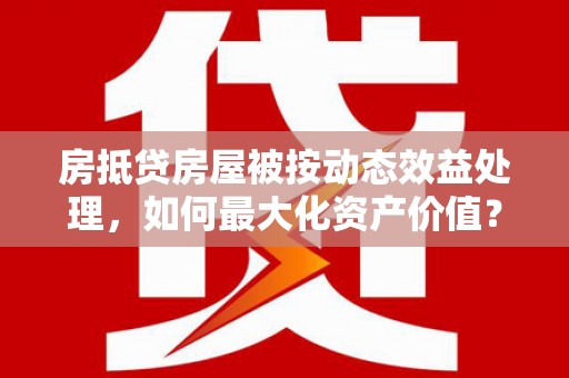吴中房抵贷房屋被按动态效益处理，如何最大化资产价值？