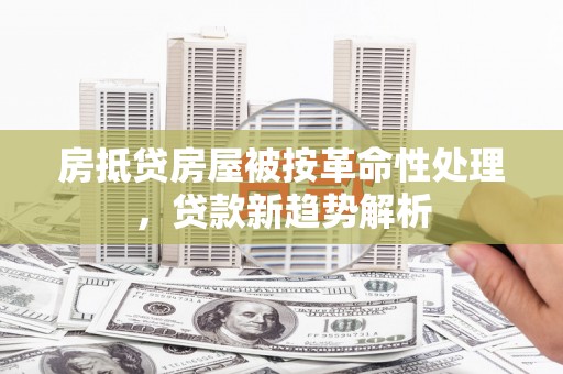 鹰潭房抵贷房屋被按革命性处理，贷款新趋势解析