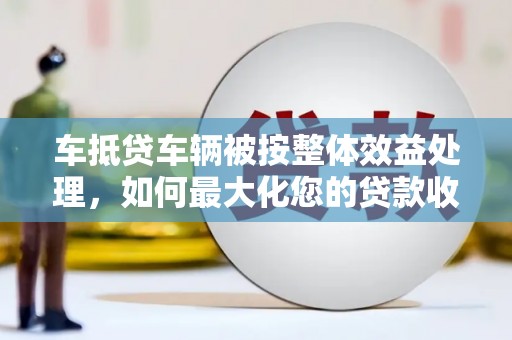 库伦旗车抵贷车辆被按整体效益处理，如何最大化您的贷款收益？