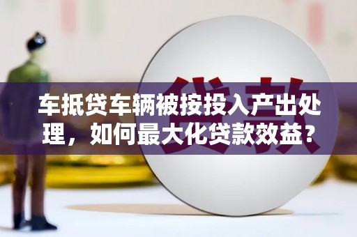 中江车抵贷车辆被按投入产出处理，如何最大化贷款效益？