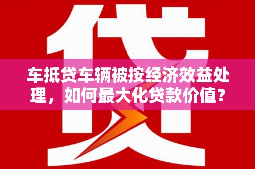 中江车抵贷车辆被按经济效益处理，如何最大化贷款价值？