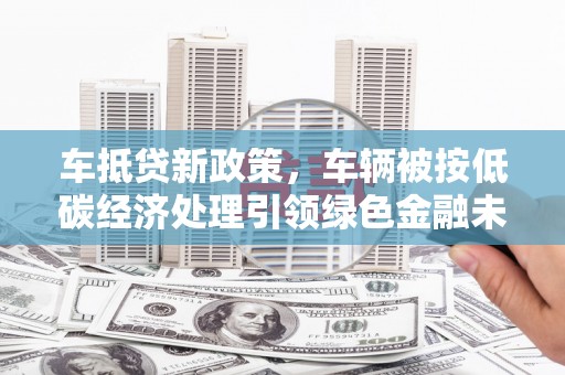 陆川车抵贷新政策，车辆被按低碳经济处理引领绿色金融未来