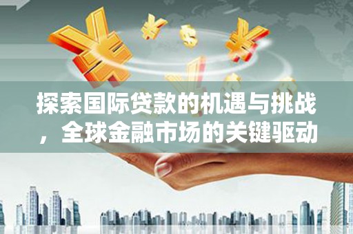 平桂探索国际贷款的机遇与挑战，全球金融市场的关键驱动力
