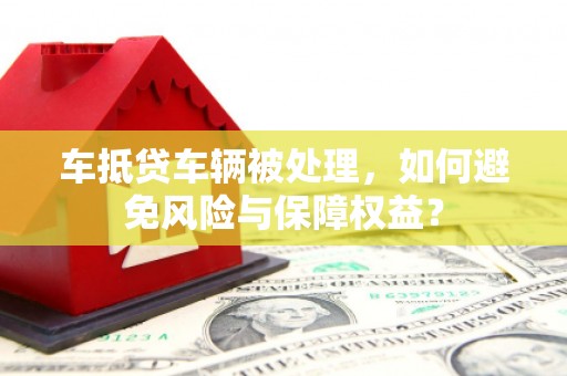 汪清车抵贷车辆被处理，如何避免风险与保障权益？