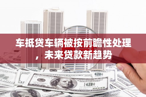 卑南车抵贷车辆被按前瞻性处理，未来贷款新趋势