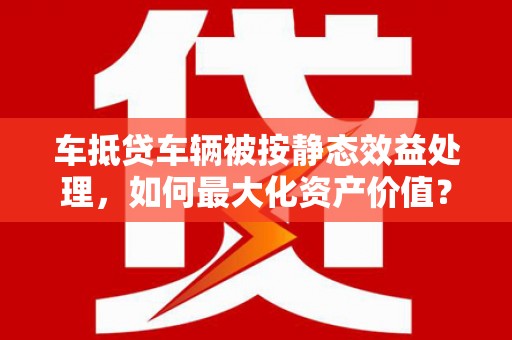 立山车抵贷车辆被按静态效益处理，如何最大化资产价值？