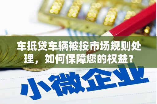 鹿港车抵贷车辆被按市场规则处理，如何保障您的权益？