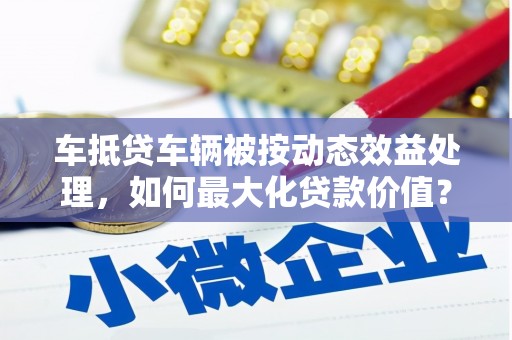 花都车抵贷车辆被按动态效益处理，如何最大化贷款价值？