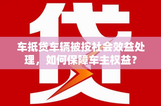 槐荫车抵贷车辆被按社会效益处理，如何保障车主权益？