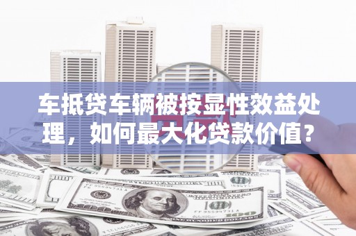 宜川车抵贷车辆被按显性效益处理，如何最大化贷款价值？