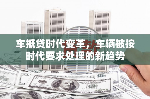 乌拉特中旗车抵贷时代变革，车辆被按时代要求处理的新趋势