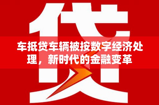 临县车抵贷车辆被按数字经济处理，新时代的金融变革