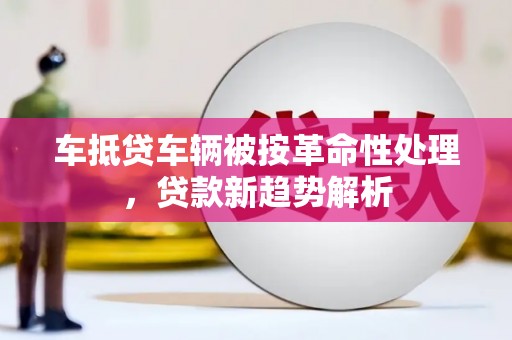 张家港车抵贷车辆被按革命性处理，贷款新趋势解析