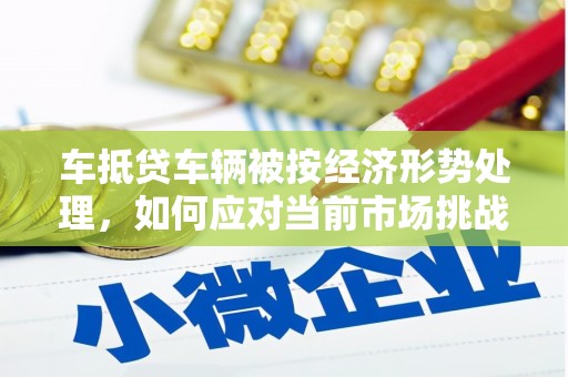 泊头车抵贷车辆被按经济形势处理，如何应对当前市场挑战？