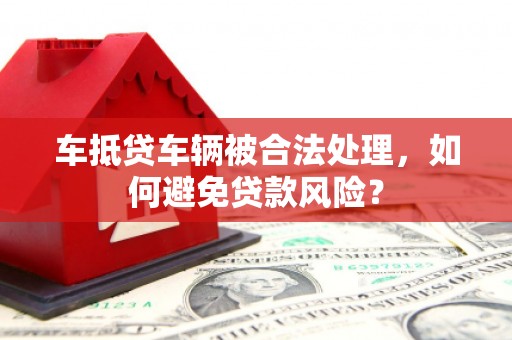 咸宁车抵贷车辆被合法处理，如何避免贷款风险？