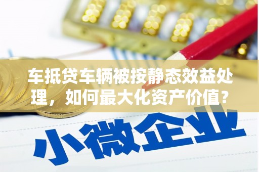 咸宁车抵贷车辆被按静态效益处理，如何最大化资产价值？