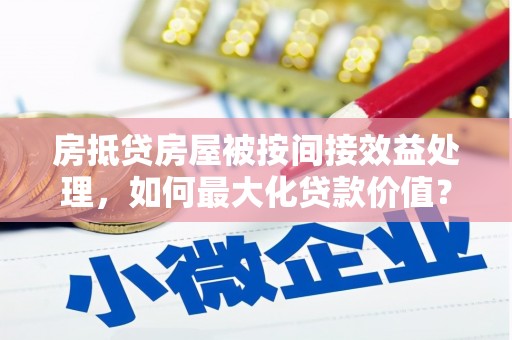 西安房抵贷房屋被按间接效益处理，如何最大化贷款价值？