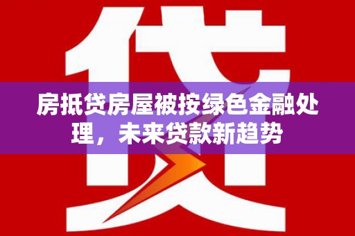 祁县房抵贷房屋被按绿色金融处理，未来贷款新趋势