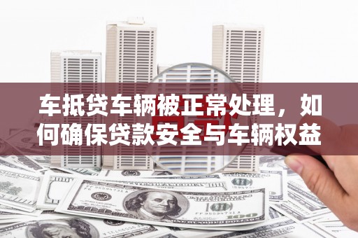 南长车抵贷车辆被正常处理，如何确保贷款安全与车辆权益？