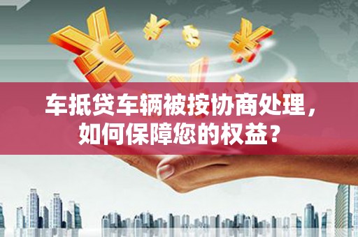 玉田车抵贷车辆被按协商处理，如何保障您的权益？