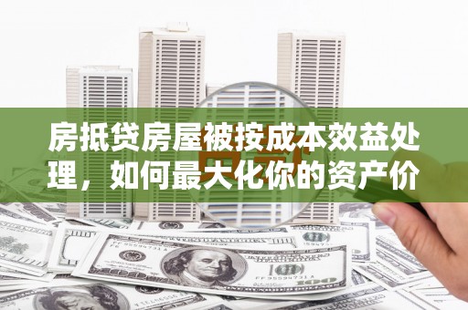 重庆房抵贷房屋被按成本效益处理，如何最大化你的资产价值？