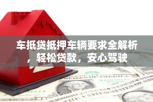 资中车抵贷抵押车辆要求全解析，轻松贷款，安心驾驶