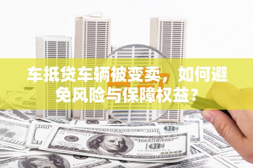 资中车抵贷车辆被变卖，如何避免风险与保障权益？