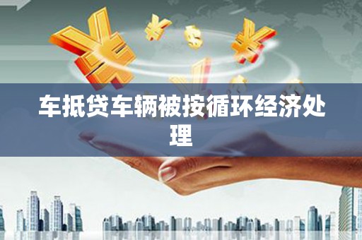 安庆车抵贷车辆被按循环经济处理
